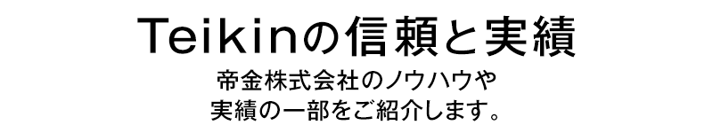 Teikinの“信頼”と“実績”帝金株式会社のノウハウや実績の一部をご紹介します。